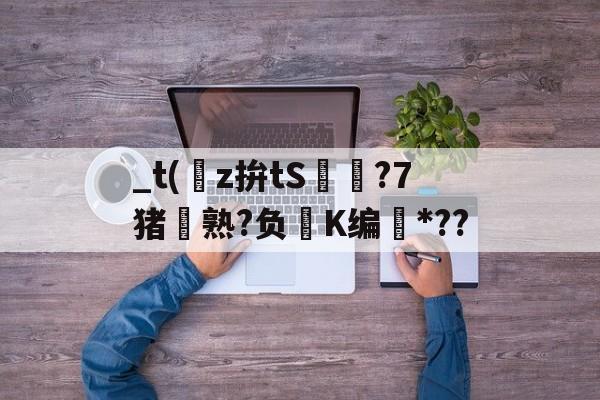 南宫电竞大舞台-关于_t(z拚tS囨⊿?7猪熟?负鮖K编*??的信息